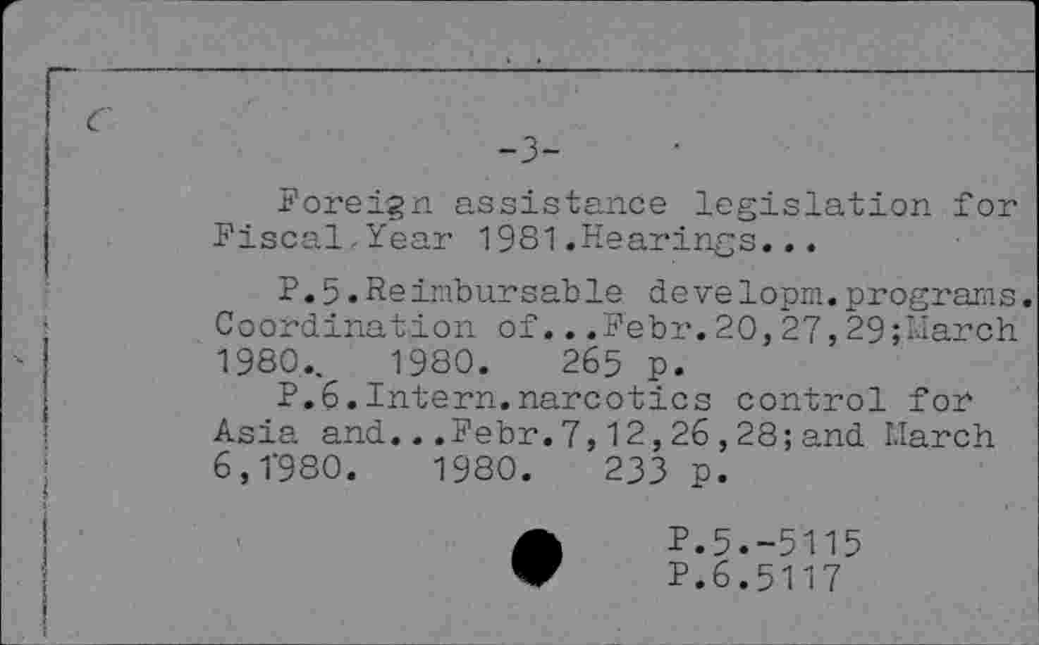 ﻿-3-
Foreign assistance legislation for Fiscal-Year 1981.Hearings...
P.5.Reimbursable de velopm.programs. Coordination of...Febr.20,27,29;March 1980.,	1980.	265 p.
P.6.Intern.narcotics control for Asia and...Febr.7,12,26,28;and March 6,1'980.	1980.	233 p.
P.5.-5115
P.6.5117